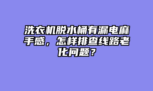 洗衣机脱水桶有漏电麻手感，怎样排查线路老化问题？
