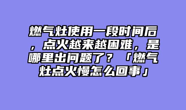 燃气灶使用一段时间后，点火越来越困难，是哪里出问题了？「燃气灶点火慢怎么回事」