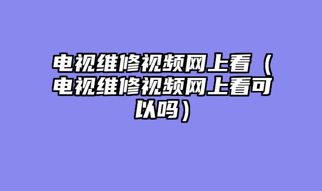 电视维修视频网上看（电视维修视频网上看可以吗）