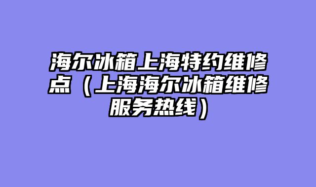 海尔冰箱上海特约维修点（上海海尔冰箱维修服务热线）