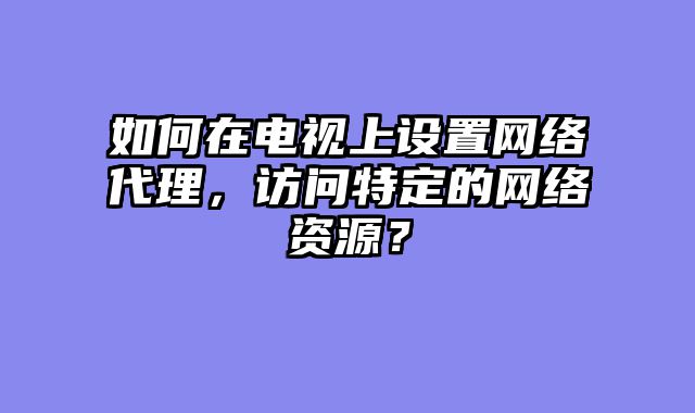如何在电视上设置网络代理，访问特定的网络资源？