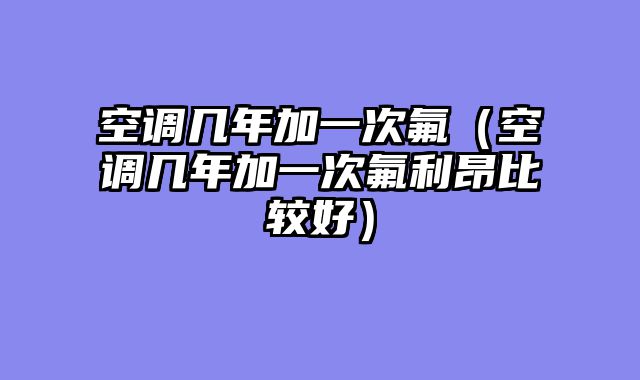 空调几年加一次氟（空调几年加一次氟利昂比较好）