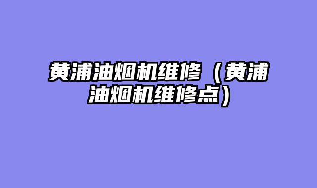 黄浦油烟机维修（黄浦油烟机维修点）