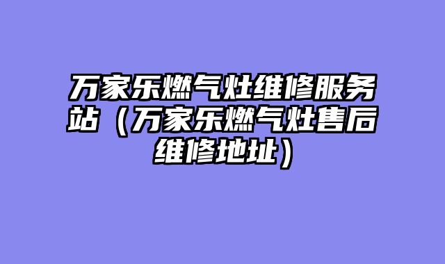 万家乐燃气灶维修服务站（万家乐燃气灶售后维修地址）