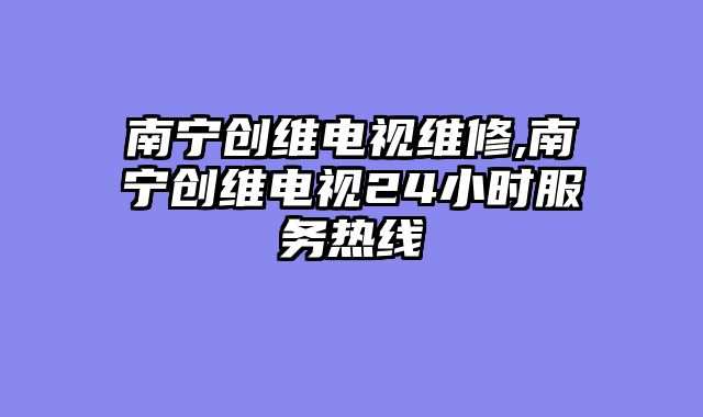 南宁创维电视维修,南宁创维电视24小时服务热线