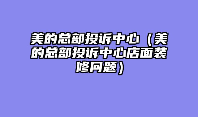 美的总部投诉中心（美的总部投诉中心店面装修问题）
