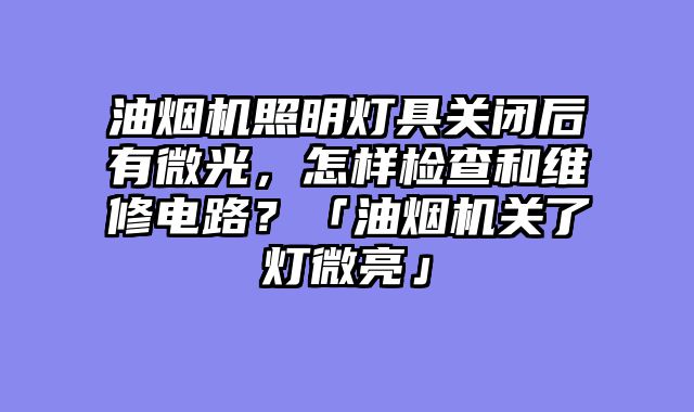 油烟机照明灯具关闭后有微光，怎样检查和维修电路？「油烟机关了灯微亮」