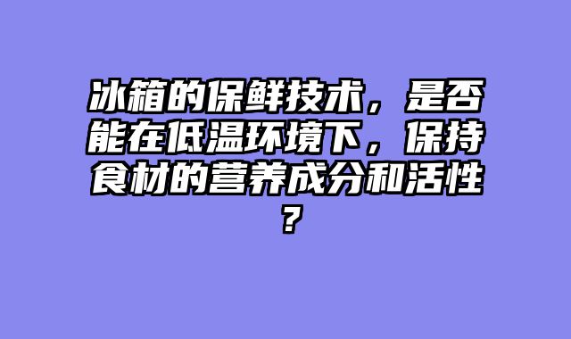 冰箱的保鲜技术，是否能在低温环境下，保持食材的营养成分和活性？