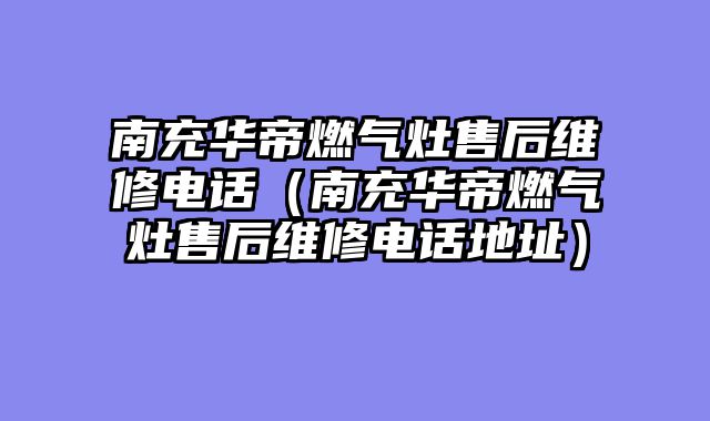 南充华帝燃气灶售后维修电话（南充华帝燃气灶售后维修电话地址）