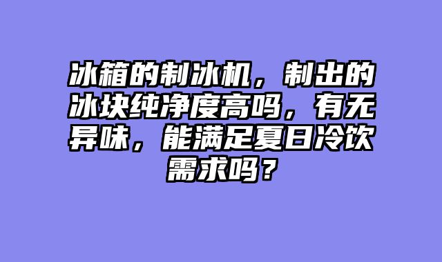 冰箱的制冰机，制出的冰块纯净度高吗，有无异味，能满足夏日冷饮需求吗？