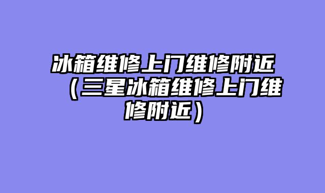 冰箱维修上门维修附近（三星冰箱维修上门维修附近）