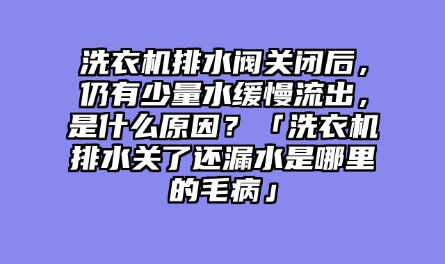洗衣机排水阀关闭后，仍有少量水缓慢流出，是什么原因？「洗衣机排水关了还漏水是哪里的毛病」