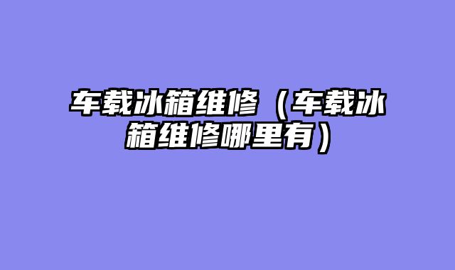 车载冰箱维修（车载冰箱维修哪里有）