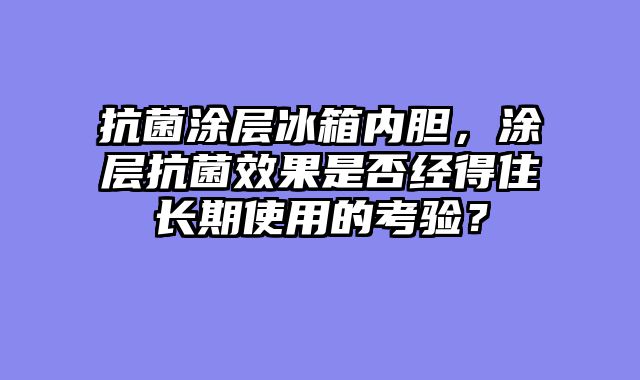 抗菌涂层冰箱内胆，涂层抗菌效果是否经得住长期使用的考验？
