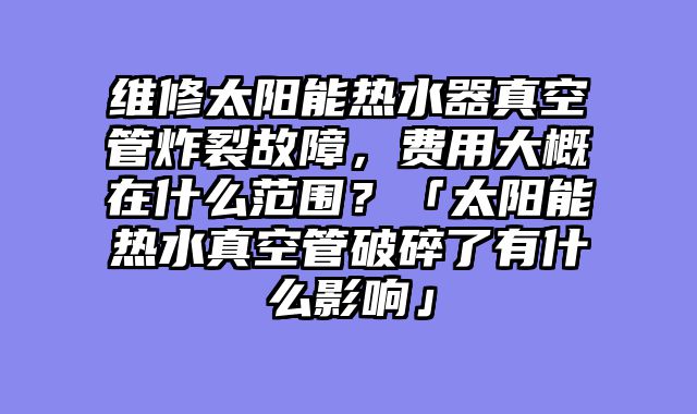 维修太阳能热水器真空管炸裂故障，费用大概在什么范围？「太阳能热水真空管破碎了有什么影响」