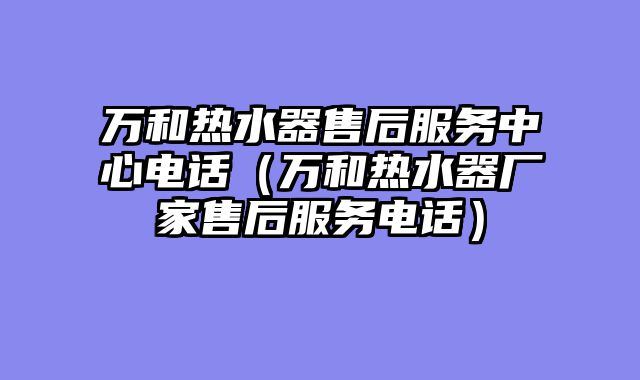 万和热水器售后服务中心电话（万和热水器厂家售后服务电话）