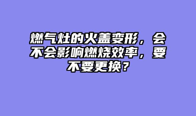 燃气灶的火盖变形，会不会影响燃烧效率，要不要更换？