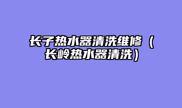 长子热水器清洗维修（长岭热水器清洗）
