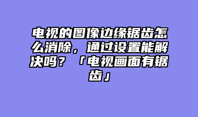 电视的图像边缘锯齿怎么消除，通过设置能解决吗？「电视画面有锯齿」