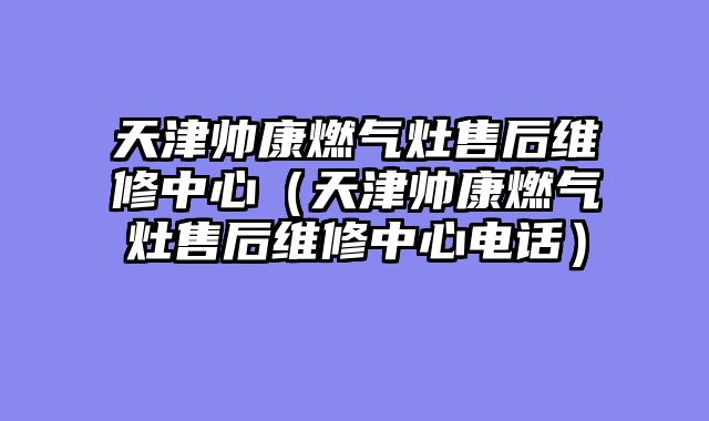 天津帅康燃气灶售后维修中心（天津帅康燃气灶售后维修中心电话）