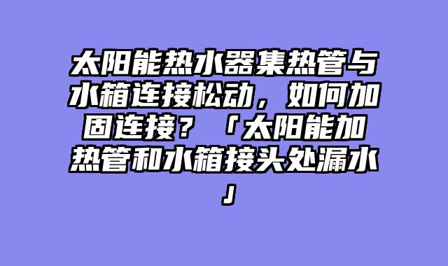 太阳能热水器集热管与水箱连接松动，如何加固连接？「太阳能加热管和水箱接头处漏水」