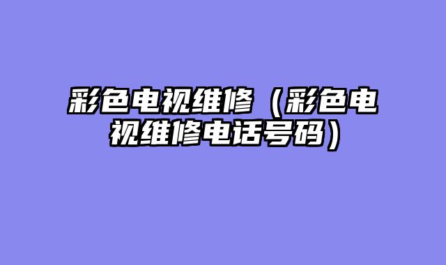 彩色电视维修（彩色电视维修电话号码）