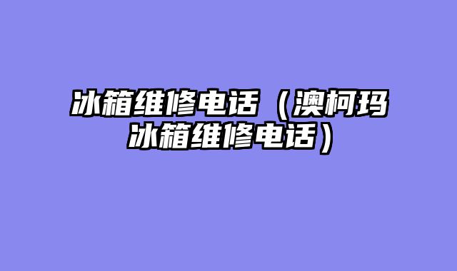 冰箱维修电话（澳柯玛冰箱维修电话）