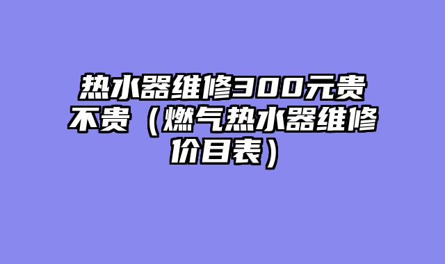 热水器维修300元贵不贵（燃气热水器维修价目表）
