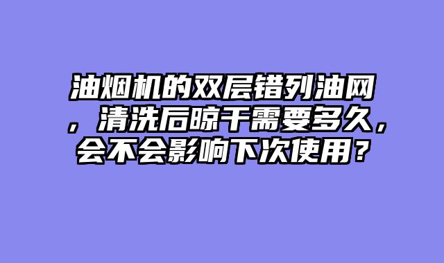 油烟机的双层错列油网，清洗后晾干需要多久，会不会影响下次使用？