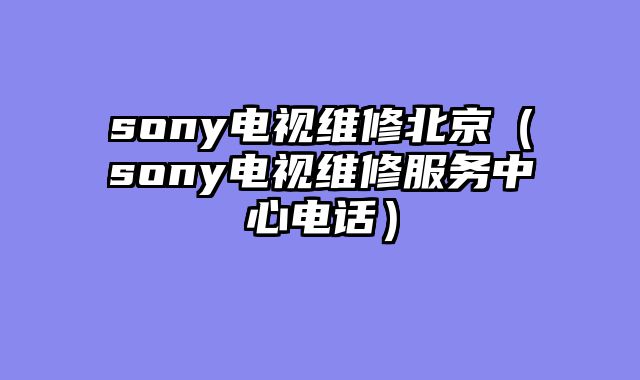 sony电视维修北京（sony电视维修服务中心电话）