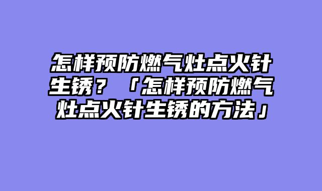 怎样预防燃气灶点火针生锈？「怎样预防燃气灶点火针生锈的方法」