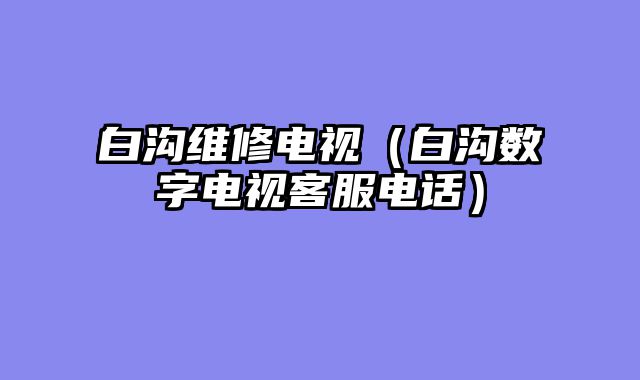 白沟维修电视（白沟数字电视客服电话）