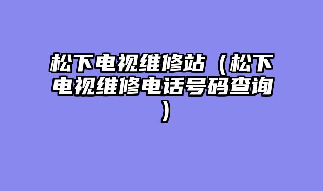 松下电视维修站（松下电视维修电话号码查询）