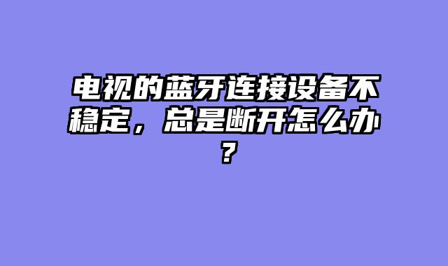 电视的蓝牙连接设备不稳定，总是断开怎么办？