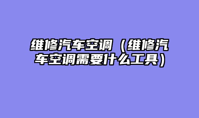 维修汽车空调（维修汽车空调需要什么工具）