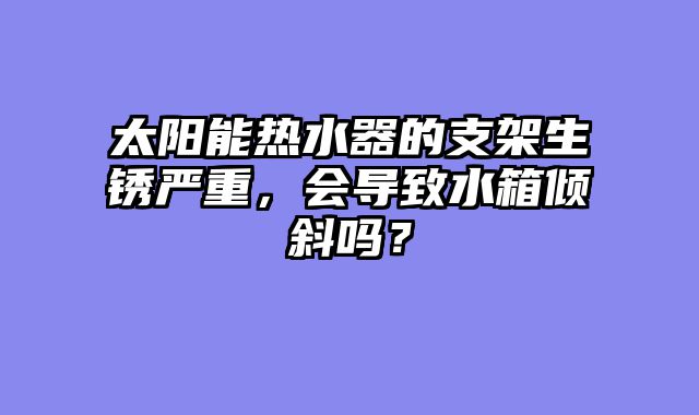 太阳能热水器的支架生锈严重，会导致水箱倾斜吗？