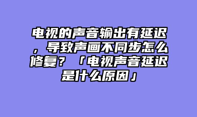 电视的声音输出有延迟，导致声画不同步怎么修复？「电视声音延迟是什么原因」