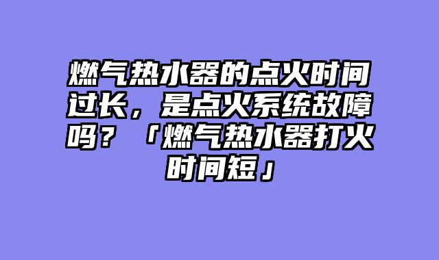 燃气热水器的点火时间过长，是点火系统故障吗？「燃气热水器打火时间短」