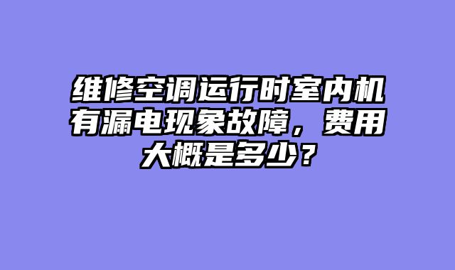维修空调运行时室内机有漏电现象故障，费用大概是多少？