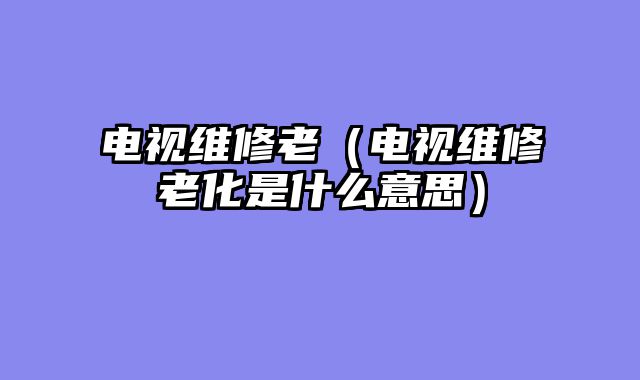 电视维修老（电视维修老化是什么意思）