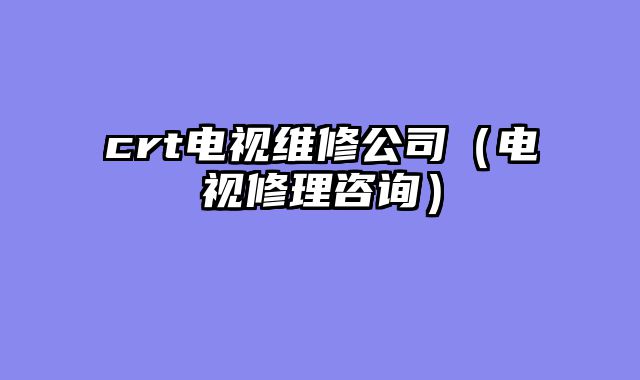 crt电视维修公司（电视修理咨询）