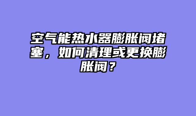 空气能热水器膨胀阀堵塞，如何清理或更换膨胀阀？