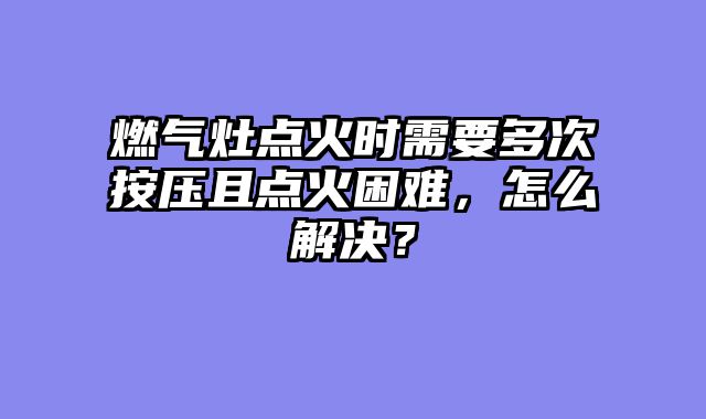 燃气灶点火时需要多次按压且点火困难，怎么解决？