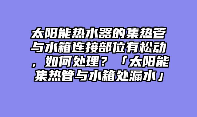 太阳能热水器的集热管与水箱连接部位有松动，如何处理？「太阳能集热管与水箱处漏水」