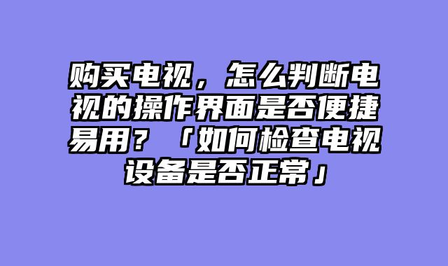 购买电视，怎么判断电视的操作界面是否便捷易用？「如何检查电视设备是否正常」