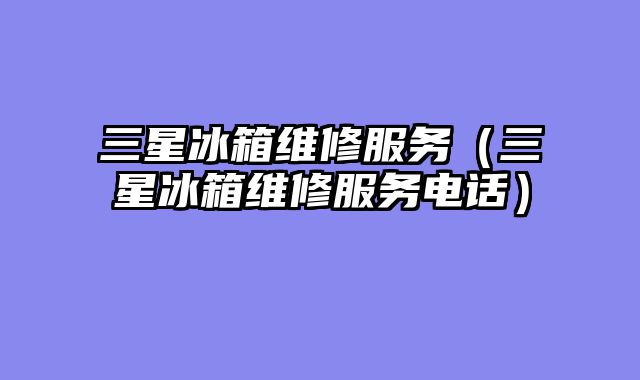 三星冰箱维修服务（三星冰箱维修服务电话）