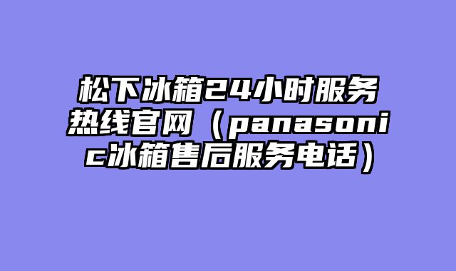松下冰箱24小时服务热线官网（panasonic冰箱售后服务电话）