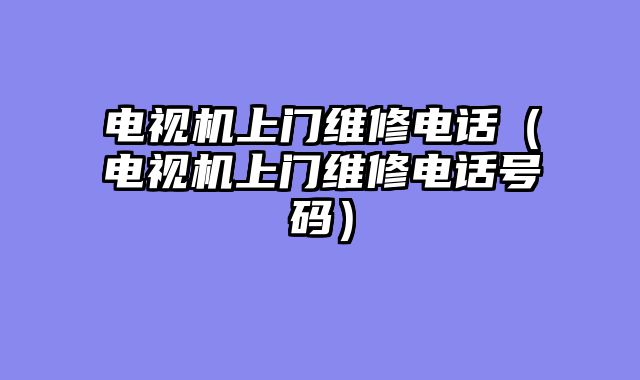 电视机上门维修电话（电视机上门维修电话号码）