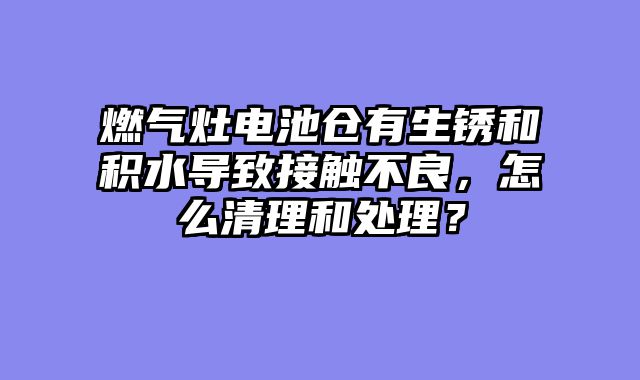 燃气灶电池仓有生锈和积水导致接触不良，怎么清理和处理？