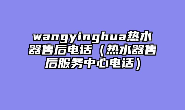 wangyinghua热水器售后电话（热水器售后服务中心电话）